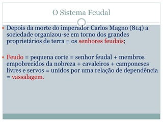 O Sistema Feudal
 Depois da morte do imperador Carlos Magno (814) a
sociedade organizou-se em torno dos grandes
proprietários de terra = os senhores feudais;
 Feudo = pequena corte = senhor feudal + membros
empobrecidos da nobreza + cavaleiros + camponeses
livres e servos = unidos por uma relação de dependência
= vassalagem.
 