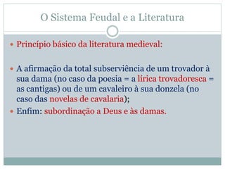 O Sistema Feudal e a Literatura
 Princípio básico da literatura medieval:
 A afirmação da total subserviência de um trovador à
sua dama (no caso da poesia = a lírica trovadoresca =
as cantigas) ou de um cavaleiro à sua donzela (no
caso das novelas de cavalaria);
 Enfim: subordinação a Deus e às damas.
 