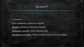 Escárnio?? 
 Escárnio: 
É um substantivo, masculino singular; 
Significa: Zombaria, Desprezo, Desdém 
Sinônimos: gozação, ironia, ridículo, trote. 
Exemplo em uma frase: “Maria cometeu escarnio com sua colega”. 
5 
 