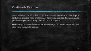 Cantigas de Escárnio: 
Nessa cantiga, o eu – lírico, faz uma crítica indireta e com duplos 
sentidos a alguém. Para um trovador fazer uma cantiga de escárnio, ele 
precisa compor uma cantiga falando mal de alguém. 
Essa cantiga é capaz de estimular a imaginação do autor, sugerindo-lhe 
uma nova expressão irônica. 
6 
 