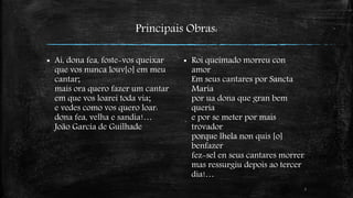 Principais Obras: 
 Ai, dona fea, foste-vos queixar 
que vos nunca louv[o] em meu 
cantar; 
mais ora quero fazer um cantar 
em que vos loarei toda via; 
e vedes como vos quero loar: 
dona fea, velha e sandia!… 
João Garcia de Guilhade 
7 
 Roi queimado morreu con 
amor 
Em seus cantares por Sancta 
Maria 
por ua dona que gran bem 
queria 
e por se meter por mais 
trovador 
porque lhela non quis [o] 
benfazer 
fez-sel en seus cantares morrer 
mas ressurgiu depois ao tercer 
dia!… 
 