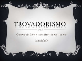 TROVADORISMO
O trovadorismo e suas diversas marcas na
atualidade
 
