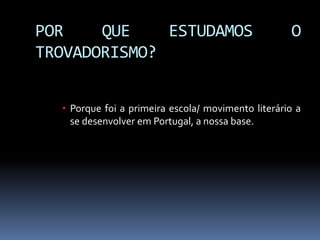 POR QUE ESTUDAMOS O
TROVADORISMO?
 Porque foi a primeira escola/ movimento literário a
se desenvolver em Portugal, a nossa base.
 