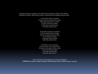 Cantigas de Escárnio: linguagem mais velada, sátira indiretas em relação às de maldizer.
Cantigas de maldizer: sátiras diretas, litotes ou agressão direta, linguagem de baixo calão.
"Ai! dona feia! Fostes vos queixar
Porque nunca vos louvei em meu trovar
Mas, agora quero fazer um cantar
Em que vos louvarei, todavia,
E vide como vos quero louvar:
Dona feia, velha e louca!
Ai! dona feia! Que Deus me perdoe!
Pois vós tendes tão bom coração
Que eu vos louvarei por esta razão,
Eu vos louvarei, todavia;
E veja qual será a louvação:
Dona feia, velha e louca!
Dona feia, eu nunca vos louvei
Em meu trovar, mas muito já trovei;
Entretanto, farei agora um bom cantar
em que vos louvarei todavia:
e vos direi como louvarei:
dona feia, velha e louca!"
Fonte: http://www.recantodasletras.com.br/poesias/3839090
CAMPEDELLI, Samira Yousseff. Literatura: história &amp; texto 1, Saraiva e 2005. p. 149-157.
 