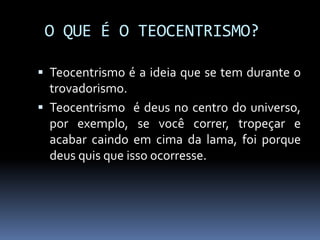 O QUE É O TEOCENTRISMO?
 Teocentrismo é a ideia que se tem durante o
trovadorismo.
 Teocentrismo é deus no centro do universo,
por exemplo, se você correr, tropeçar e
acabar caindo em cima da lama, foi porque
deus quis que isso ocorresse.
 