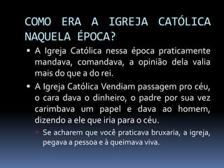 COMO ERA A IGREJA CATÓLICA
NAQUELA ÉPOCA?
 A Igreja Católica nessa época praticamente
mandava, comandava, a opinião dela valia
mais do que a do rei.
 A Igreja Católica Vendiam passagem pro céu,
o cara dava o dinheiro, o padre por sua vez
carimbava um papel e dava ao homem,
dizendo a ele que iria para o céu.
 Se acharem que você praticava bruxaria, a igreja,
pegava a pessoa e à queimava viva.
 