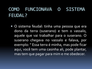 COMO FUNCIONAVA O SISTEMA
FEUDAL?
 O sistema feudal: tinha uma pessoa que era
dono da terra (suserano) e tem o vassalo,
aquele que vai trabalhar para o suserano. O
suserano chegava no vassalo e falava, por
exemplo: " Essa terra é minha, mas pode ficar
aqui, você tem uma casinha ali, pode plantar,
mas tem que pagar para mim e me obedecer.
 