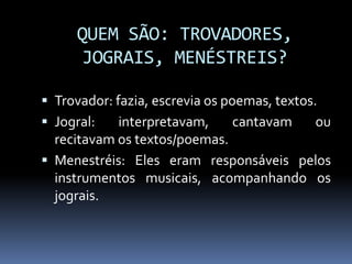 QUEM SÃO: TROVADORES,
JOGRAIS, MENÉSTREIS?
 Trovador: fazia, escrevia os poemas, textos.
 Jogral: interpretavam, cantavam ou
recitavam os textos/poemas.
 Menestréis: Eles eram responsáveis pelos
instrumentos musicais, acompanhando os
jograis.
 