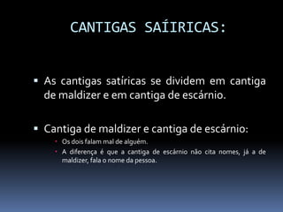CANTIGAS SAÍIRICAS:
 As cantigas satíricas se dividem em cantiga
de maldizer e em cantiga de escárnio.
 Cantiga de maldizer e cantiga de escárnio:
 Os dois falam mal de alguém.
 A diferença é que a cantiga de escárnio não cita nomes, já a de
maldizer, fala o nome da pessoa.
 