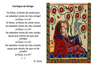 “Ai flores, ai flores do verde pino,
se sabedes novas do meu amigo!
ai Deus, e u é?
Ai flores, ai flores do verde ramo,
se sabedes novas do meu amado!
ai Deus, e u é?
Se sabedes novas do meu amigo,
aquel que mentiu do que pôs
comigo!
ai Deus, e u é?
Se sabedes novas do meu amado,
aquel que mentiu do que mi há
jurado!
ai Deus, e u é?"
(…)
D. Dinis
Cantigas de Amigo
 