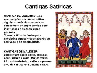 Cantigas Satíricas
CANTIGA DE ESCÁRNIO: são
composições em que se critica
alguém através da zombaria do
sarcasmo e do duplo sentido com
instituições e classes, e não
pessoas.
Trazem sátiras indiretas para
encobrir a agressividade através do
equívoco e da ambiguidade.
CANTIGAS DE MALDIZER:
apresentam sátira direta, pessoal,
contundente e clara. Muitas vezes,
há trechos de baixo calão e a pessoa
alvo da cantiga tem o nome citado.
 