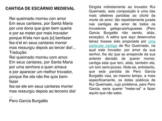 Rei queimado morreu con amor
Em seus cantares, por Santa Maria
por una dona que gran bem queria
e por se meter por mais trovador
porque lh'ela non quis [o] benfazer
fez-s'el en seus cantares morrer
mas ressurgiu depois ao tercer dia!...
Tradução:
Rei queimado morreu com amor.
Em seus cantares, por Santa Maria
por uma senhora a quen amava
e por aparecer um melhor trovador,
porque lhe ela não lhe quis bem-
fazer
fez-se ele em seus cantares morrer
mas ressurgiu depois ao terceiro dia!
...
Pero Garcia Burgalês
Dirigida indiretamente ao trovador Rui
Queimado, esta composição é uma das
mais célebres paródias ao cliché da
morte de amor, tão repetidamente jurada
nas cantigas de amor de todos os
trovadores galego-portugueses (Pero
Garcia Burgalês não sendo, aliás,
exceção). A sátira que aqui desenvolve
talvez tivesse sido propiciada por uma
particular cantiga de Rui Queimado, na
qual este trovador, por amor da sua
senhor, lhe diz que se arrepende da sua
anterior decisão de querer morrer,
cantiga esta que tem, aliás, também ela,
um tom semi-jocoso. Note-se, entretanto,
que esta paródia de Pero Garcia
Burgalês visa, ao mesmo tempo, e mais
especificamente, os dotes poéticos de
Rui Queimado, cujo problema, para Pero
Garcia, seria querer "meter-se" a fazer
aquilo que não sabe.
CANTIGA DE ESCÁRNIO MEDIEVAL
 