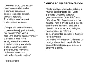 "Dom Bernaldo, pois trazeis
convosco uma tal mulher,
a pior que conheceis
que se o alguazil souber,
açoitá-la quererá.
A prostituta queixar-se-á
e vós, assanhar-vos-ei
Vós que tão bem entendeis
o que um bom jogral entende,
por que demônio viveis
com uma mulher que se vende ?
E depois, o que fareis
se alguém a El-rei contar
a mulher com quem viveis
e ele a quiser justiçar?
Se nem Deus lhe valerá,
muito vos molestará,
pois valer-lhe não podeis"
(Pero da Ponte)
Nesta cantiga, o trovador satiriza a
mulher que é trazida por “Dom
Bernaldo”, usando palavras
grosseiras como “prostituta” para
difamá-la. Ele não cita o nome da
pessoa, mas a crítica feita a ela, se
dá de forma explícita, pois ele a
ofende claramente. A apreciação
desfavorável se refere a
comportamentos sexuais, e hábitos
feios e imorais
Da mulher em questão. Diferente da
cantiga de escárnio, aqui não há
dupla interpretação, pois o autor é
objetivo e direto.
CANTIGA DE MALDIZER MEDIEVAL
 