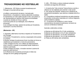 1. (Mackenzie - SP) Sobre a poesia trovadoresca em
Portugal, é incorreto afirmar que:
a) refletiu o pensamento da época, marcada pelo
teocentrismo, o feudalismo e valores altamente moralistas.
b) representou um claro apelo popular à arte, que passou a
ser representada por setores mais baixos da sociedade.
c) pode ser dividida em lírica e satírica.
d) em boa parte de sua realização, teve influência
provençal.
e) as cantigas de amigo, apesar de escritas por trovadores,
expressam o eu-lírico feminino.
TROVADORISMO NO VESTIBULAR
3. (UEL - PR) Sobre a cultura medieval ocidental,
considere as seguintes afirmativas:
I - A maioria dos "não-romanos" desconhecia a escrita e
utilizava-se da oralidade para orientar a vida social.
II - No campo da Filosofia, verificou-se a influência do
pensamento escolástico, que retomou o debate entre fé e
razão.
III - A arquitetura medieval caracterizou-se pela presença
de grandes construções inspiradas em motivos religiosos,
como mosteiros e igrejas.
IV - O heroísmo da cavalaria e o amor, temas
característicos da poesia trovadoresca, tornaram-se
comuns na literatura medieval.
Assinale a alternativa correta.
a) Apenas as afirmativas III e IV são verdadeiras.
b) Apenas as afirmativas II, III e IV são verdadeiras.
c) Apenas as afirmativas I, II e III são verdadeiras.
d) Apenas as afirmativas I, III e IV são verdadeiras.
e) Todas as afirmativas são verdadeiras.
(Mackenzie – SP)
2. Assinale a alternativa incorreta a respeito do Trovadorismo
em Portugal.
a) Durante o Trovadorismo, ocorreu a separação entre poesia
e a música.
b) Muitas cantigas trovadorescas foram reunidas em livros ou
coletâneas que receberam o nome de cancioneiros.
c) Nas cantigas de amor, há o reflexo do relacionamento
entre o senhor e vassalo na sociedade feudal: distância e
extrema submissão.
d) Nas cantigas de amigo, o trovador escreve o poema do
ponto de vista feminino.
e) A influência dos trovadores provençais é nítida nas
cantigas de amor galego-portuguesas
 