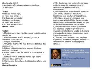 (Mackenzie - 2005)
4. Assinale a afirmativa correta com relação ao
Trovadorismo.
Texto I
Ondas do mar de Vigo,
se vistes meu amigo!
E ai Deus, se verrá cedo!
Ondas do mar levado,
se vistes meu amado!
E ai Deus, se verrá cedo!
Martim Codax
Texto II
1. Me sinto com a cara no chão, mas a verdade precisa
ser dita ao
2. menos uma vez: aos 52 anos eu ignorava a
admirável forma lírica da
3. canção paralelística (...).
4. O “Cantar de amor” foi fruto de meses de leitura dos
cancioneiros.
5. Li tanto e tão seguidamente aquelas deliciosas
cantigas, que fiquei
6. com a cabeça cheia de “velidas” e “mha senhor” e
“nula ren”;
7. sonhava com as ondas do mar de Vigo e com
romarias a San Servando.
8. O único jeito de me livrar da obsessão era fazer uma
cantiga.
Manuel Bandeira
a) Um dos temas mais explorados por esse
estilo de época é a exaltação do amor
sensual entre nobres e mulheres
camponesas.
b) Desenvolveu-se especialmente no século
XV e refletiu a transição da cultura
teocêntrica para a cultura antropocêntrica.
c) Devido ao grande prestígio que teve
durante toda a Idade Média, foi recuperado
pelos poetas da Renascença, época em que
alcançou níveis estéticos insuperáveis.
d) Valorizou recursos formais que tiveram
não apenas a função de produzir efeito
musical, como também a função de facilitar a
memorização, já que as composições eram
transmitidas oralmente.
e) Tanto no plano temático como no plano
expressivo, esse estilo de época absorveu a
influência dos padrões estéticos greco-
romanos
 