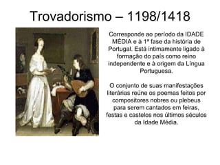 Trovadorismo – 1198/1418
Corresponde ao período da IDADE
MÉDIA e à 1ª fase da história de
Portugal. Está intimamente ligado à
formação do país como reino
independente e à origem da Língua
Portuguesa.
O conjunto de suas manifestações
literárias reúne os poemas feitos por
compositores nobres ou plebeus
para serem cantados em feiras,
festas e castelos nos últimos séculos
da Idade Média.
 