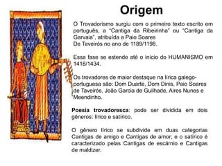 Origem
O Trovadorismo surgiu com o primeiro texto escrito em
português, a “Cantiga da Ribeirinha” ou “Cantiga da
Garvaia”, atribuída a Paio Soares
De Taveirós no ano de 1189/1198.
Essa fase se estende até o início do HUMANISMO em
1418/1434.
Poesia trovadoresca: pode ser dividida em dois
gêneros: lírico e satírico.
O gênero lírico se subdivide em duas categorias
Cantigas de amigo e Cantigas de amor; e o satírico é
caracterizado pelas Cantigas de escárnio e Cantigas
de maldizer.
Os trovadores de maior destaque na lírica galego-
portuguesa são: Dom Duarte, Dom Dinis, Paio Soares
de Taveirós, João Garcia de Guilhade, Aires Nunes e
Meendinho.
 