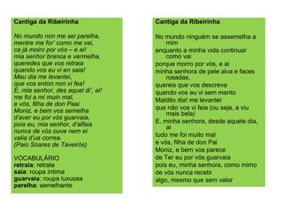 Cantiga da Ribeirinha
No mundo non me sei parelha,
mentre me for’ como me vai,
ca já moiro por vós – e ai!
mia senhor branca e vermelha,
queredes que vos retraia
quando vos eu vi en saia!
Mau dia me levantei,
que vos enton non vi fea!
E, mia senhor, des aquel di’, ai!
me foi a mi muin mal,
e vós, filha de don Paai
Moniz, e bem vos semelha
d’aver eu por vós guarvaia,
pois eu, mia senhor, d’alfaia
nunca de vós ouve nem ei
valia d’ua correa.
(Paio Soares de Taveirós)
VOCABULÁRIO
retraia: retrate
saia: roupa íntima
guarvaia: roupa luxuosa
parelha: semelhante
Cantiga da Ribeirinha
No mundo ninguém se assemelha a
mim
enquanto a minha vida continuar
como vai
porque morro por vós, e ai
minha senhora de pele alva e faces
rosadas,
quereis que vos descreva
quando vos eu vi sem manto
Maldito dia! me levantei
que não vos vi feia (ou seja, a viu
mais bela)
E, minha senhora, desde aquele dia,
ai
tudo me foi muito mal
e vós, filha de don Pai
Moniz, e bem vos parece
de Ter eu por vós guarvaia
pois eu, minha senhora, como mimo
de vós nunca recebi
algo, mesmo que sem valor
 