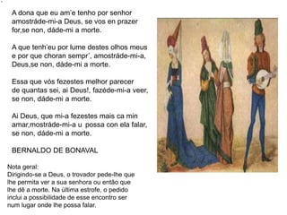 Nota geral:
Dirigindo-se a Deus, o trovador pede-lhe que
lhe permita ver a sua senhora ou então que
lhe dê a morte. Na última estrofe, o pedido
inclui a possibilidade de esse encontro ser
num lugar onde lhe possa falar.
A dona que eu am’e tenho por senhor
amostráde-mi-a Deus, se vos en prazer
for,se non, dáde-mi a morte.
A que tenh’eu por lume destes olhos meus
e por que choran sempr’, amostráde-mi-a,
Deus,se non, dáde-mi a morte.
Essa que vós fezestes melhor parecer
de quantas sei, ai Deus!, fazéde-mi-a veer,
se non, dáde-mi a morte.
Ai Deus, que mi-a fezestes mais ca min
amar,mostráde-mi-a u possa con ela falar,
se non, dáde-mi a morte.
BERNALDO DE BONAVAL
 
