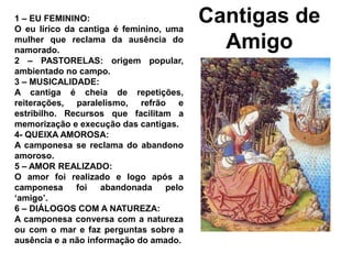 Cantigas de
Amigo
1 – EU FEMININO:
O eu lírico da cantiga é feminino, uma
mulher que reclama da ausência do
namorado.
2 – PASTORELAS: origem popular,
ambientado no campo.
3 – MUSICALIDADE:
A cantiga é cheia de repetições,
reiterações, paralelismo, refrão e
estribilho. Recursos que facilitam a
memorização e execução das cantigas.
4- QUEIXA AMOROSA:
A camponesa se reclama do abandono
amoroso.
5 – AMOR REALIZADO:
O amor foi realizado e logo após a
camponesa foi abandonada pelo
‘amigo’.
6 – DIÁLOGOS COM A NATUREZA:
A camponesa conversa com a natureza
ou com o mar e faz perguntas sobre a
ausência e a não informação do amado.
 