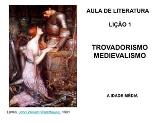 AULA DE LITERATURA
LIÇÃO 1
A IDADE MÉDIA
TROVADORISMO
MEDIEVALISMO
Lamia, John William Waterhouse, 1901
 