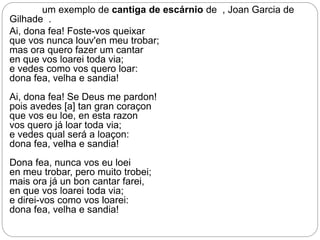 um exemplo de cantiga de escárnio de , Joan Garcia de
Gilhade .
Ai, dona fea! Foste-vos queixar
que vos nunca louv'en meu trobar;
mas ora quero fazer um cantar
en que vos loarei toda via;
e vedes como vos quero loar:
dona fea, velha e sandia!
Ai, dona fea! Se Deus me pardon!
pois avedes [a] tan gran coraçon
que vos eu loe, en esta razon
vos quero já loar toda via;
e vedes qual será a loaçon:
dona fea, velha e sandia!
Dona fea, nunca vos eu loei
en meu trobar, pero muito trobei;
mais ora já un bon cantar farei,
en que vos loarei toda via;
e direi-vos como vos loarei:
dona fea, velha e sandia!
 