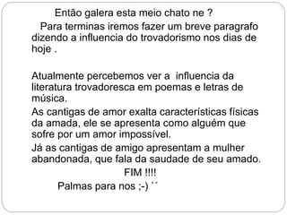 Então galera esta meio chato ne ?
Para terminas iremos fazer um breve paragrafo
dizendo a influencia do trovadorismo nos dias de
hoje .
Atualmente percebemos ver a influencia da
literatura trovadoresca em poemas e letras de
música.
As cantigas de amor exalta características físicas
da amada, ele se apresenta como alguém que
sofre por um amor impossível.
Já as cantigas de amigo apresentam a mulher
abandonada, que fala da saudade de seu amado.
FIM !!!!
Palmas para nos ;-) `´
 