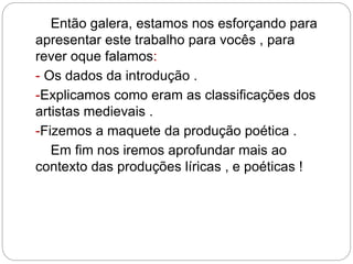 Então galera, estamos nos esforçando para
apresentar este trabalho para vocês , para
rever oque falamos:
- Os dados da introdução .
-Explicamos como eram as classificações dos
artistas medievais .
-Fizemos a maquete da produção poética .
Em fim nos iremos aprofundar mais ao
contexto das produções líricas , e poéticas !
 