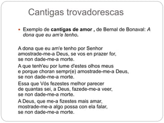 Cantigas trovadorescas
 Exemplo de cantigas de amor , de Bernal de Bonaval: A
dona que eu am’e tenho.
A dona que eu am'e tenho por Senhor
amostrade-me-a Deus, se vos en prazer for,
se non dade-me-a morte.
A que tenh'eu por lume d'estes olhos meus
e porque choran sempr(e) amostrade-me-a Deus,
se non dade-me-a morte.
Essa que Vós fezestes melhor parecer
de quantas sei, a Deus, fazede-me-a veer,
se non dade-me-a morte.
A Deus, que me-a fizestes mais amar,
mostrade-me-a algo possa con ela falar,
se non dade-me-a morte.
 