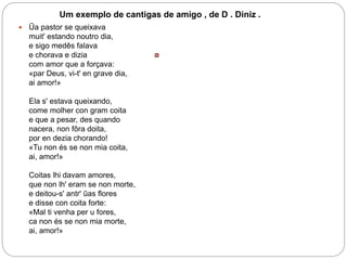 Um exemplo de cantigas de amigo , de D . Diniz .
 Ũa pastor se queixava
muit' estando noutro dia,
e sigo medês falava
e chorava e dizia
com amor que a forçava:
«par Deus, vi-t' en grave dia,
ai amor!»
Ela s' estava queixando,
come molher con gram coita
e que a pesar, des quando
nacera, non fôra doita,
por en dezia chorando!
«Tu non és se non mia coita,
ai, amor!»
Coitas lhi davam amores,
que non lh' eram se non morte,
e deitou-s' antr' ũas flores
e disse con coita forte:
«Mal ti venha per u fores,
ca non és se non mia morte,
ai, amor!»
 