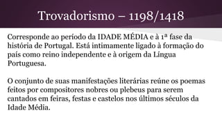 Trovadorismo – 1198/1418
Corresponde ao período da IDADE MÉDIA e à 1ª fase da
história de Portugal. Está intimamente ligado à formação do
país como reino independente e à origem da Língua
Portuguesa.
O conjunto de suas manifestações literárias reúne os poemas
feitos por compositores nobres ou plebeus para serem
cantados em feiras, festas e castelos nos últimos séculos da
Idade Média.
 