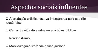 Aspectos sociais influentes
 A produção artística estava impregnada pelo espírito
teocêntrico;
 Cenas da vida de santos ou episódios bíblicos;
 Irracionalismo;
 Manifestações literárias desse período.
 