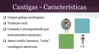 Cantigas - Características
 Língua galego-português;
 Tradição oral;
 Cantada e acompanhada por
instrumentos musicais;
 Amor cortês (mesura, “coita”,
vasalagem amorosa).
 