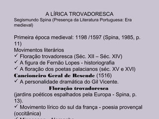 A LÍRICA TROVADORESCA
Segismundo Spina (Presença da Literatura Portuguesa: Era
medieval)
Primeira época medieval: 1198 /1597 (Spina, 1985, p.
11)
Movimentos literários
 Floração trovadoresca (Séc. XII – Séc. XIV)
 A figura de Fernão Lopes - historiografia
 A floração dos poetas palacianos (séc. XV e XVI)
Cancioneiro Geral de Resende (1516)
 A personalidade dramática do Gil Vicente.
Floração trovadoresca
(jardins poéticos espalhados pela Europa - Spina, p.
13).
 Movimento lírico do sul da frança - poesia provençal
(occitânica)
 