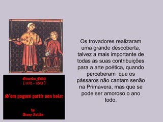 Os trovadores realizaram
uma grande descoberta,
talvez a mais importante de
todas as suas contribuições
para a arte poética, quando
perceberam que os
pássaros não cantam senão
na Primavera, mas que se
pode ser amoroso o ano
todo.
 