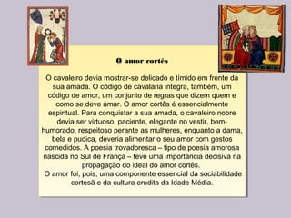 O amor cortês
O cavaleiro devia mostrar-se delicado e tímido em frente da
sua amada. O código de cavalaria integra, também, um
código de amor, um conjunto de regras que dizem quem e
como se deve amar. O amor cortês é essencialmente
espiritual. Para conquistar a sua amada, o cavaleiro nobre
devia ser virtuoso, paciente, elegante no vestir, bem-
humorado, respeitoso perante as mulheres, enquanto a dama,
bela e pudica, deveria alimentar o seu amor com gestos
comedidos. A poesia trovadoresca – tipo de poesia amorosa
nascida no Sul de França – teve uma importância decisiva na
propagação do ideal do amor cortês.
O amor foi, pois, uma componente essencial da sociabilidade
cortesã e da cultura erudita da Idade Média.
O amor cortês
O cavaleiro devia mostrar-se delicado e tímido em frente da
sua amada. O código de cavalaria integra, também, um
código de amor, um conjunto de regras que dizem quem e
como se deve amar. O amor cortês é essencialmente
espiritual. Para conquistar a sua amada, o cavaleiro nobre
devia ser virtuoso, paciente, elegante no vestir, bem-
humorado, respeitoso perante as mulheres, enquanto a dama,
bela e pudica, deveria alimentar o seu amor com gestos
comedidos. A poesia trovadoresca – tipo de poesia amorosa
nascida no Sul de França – teve uma importância decisiva na
propagação do ideal do amor cortês.
O amor foi, pois, uma componente essencial da sociabilidade
cortesã e da cultura erudita da Idade Média.
 