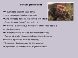 Poesia provençal
A submissão absoluta à sua dama;
Uma vassalagem humilde e paciente;
Uma promessa de honrá-la e servi-la com fidelidade;
O uso do senhal (pseudônimo poético);
A mesura , a prudência, a moderação, a fim de não abalar a
reputação da dama;
A mulher excede a todas do mundo em formosura;
Por ela o trovador despreza todos os títulos, todas as
riquezas e a posse de todos os impérios;
O desprezo dos intrigantes da vida amorosa;
 A presença de confidentes da tragédia amorosa.
 