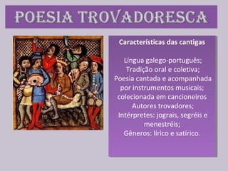Características das cantigas
Língua galego-português;
Tradição oral e coletiva;
Poesia cantada e acompanhada
por instrumentos musicais;
colecionada em cancioneiros
Autores trovadores;
Intérpretes: jograis, segréis e
menestréis;
Gêneros: lírico e satírico.
Características das cantigas
Língua galego-português;
Tradição oral e coletiva;
Poesia cantada e acompanhada
por instrumentos musicais;
colecionada em cancioneiros
Autores trovadores;
Intérpretes: jograis, segréis e
menestréis;
Gêneros: lírico e satírico.
 
