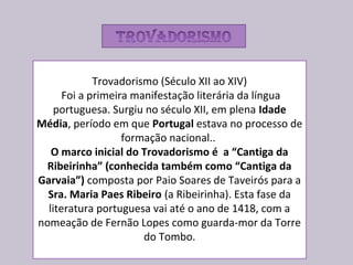 Trovadorismo (Século XII ao XIV)
Foi a primeira manifestação literária da língua
portuguesa. Surgiu no século XII, em plena Idade
Média, período em que Portugal estava no processo de
formação nacional..
O marco inicial do Trovadorismo é a “Cantiga da
Ribeirinha” (conhecida também como “Cantiga da
Garvaia”) composta por Paio Soares de Taveirós para a
Sra. Maria Paes Ribeiro (a Ribeirinha). Esta fase da
literatura portuguesa vai até o ano de 1418, com a
nomeação de Fernão Lopes como guarda-mor da Torre
do Tombo.
 