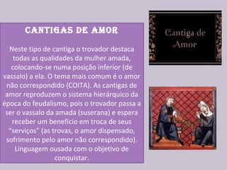 Cantigas de amor
Neste tipo de cantiga o trovador destaca
todas as qualidades da mulher amada,
colocando-se numa posição inferior (de
vassalo) a ela. O tema mais comum é o amor
não correspondido (COITA). As cantigas de
amor reproduzem o sistema hierárquico da
época do feudalismo, pois o trovador passa a
ser o vassalo da amada (suserana) e espera
receber um benefício em troca de seus
“serviços” (as trovas, o amor dispensado,
sofrimento pelo amor não correspondido).
Linguagem ousada com o objetivo de
conquistar.
 