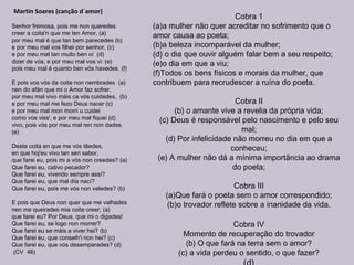 Martin Soares (canção d´amor)
Senhor fremosa, pois me non queredes
creer a coita'n que me ten Amor, (a)
por meu mal é que tan bem parecedes (b)
e por meu mal vos filhei por senhor, (c)
e por meu mal tan muito ben oí (d)
dizer de vós, e por meu mal vos vi: (e)
pois meu mal é quanto ben vós havedes. (f)
E pois vos vós da coita non nembrades (a)
nen do afán que mi o Amor faz sofrer,
por meu mal vivo máis ca vós cuidades, (b)
e por meu mal me fezo Deus nacer (c)
e por meu mal mon morrí u cuidei
como vos viss', e por meu mal fiquei (d)
vivo, pois vós por meu mal ren non dades.
(e)
Desta coita en que me vós tẽedes,
en que hoj'eu vivo tan sen sabor,
que farei eu, pois mi a vós non creedes? (a)
Que farei eu, cativo pecador?
Que farei eu, vivendo sempre assí?
Que farei eu, que mal día nací?
Que farei eu, pois me vós non valedes? (b)
E pois que Deus non quer que me valhades
nen me queirades mia coita creer, (a)
que farei eu? Por Deus, que mi o digades!
Que farei eu, se logo non morrer?
Que farei eu se máis a viver hei? (b)
Que farei eu, que conselh'i non hei? (c)
Que farei eu, que vós desemparades? (d)
(CV 46)
Cobra 1
(a)a mulher não quer acreditar no sofrimento que o
amor causa ao poeta;
(b)a beleza incomparável da mulher;
(d) o dia que ouvir alguém falar bem a seu respeito;
(e)o dia em que a viu;
(f)Todos os bens físicos e morais da mulher, que
contribuem para recrudescer a ruína do poeta.
Cobra II
(b) o amante vive a revelia da própria vida;
(c) Deus é responsável pelo nascimento e pelo seu
mal;
(d) Por infelicidade não morreu no dia em que a
conheceu;
(e) A mulher não dá a mínima importância ao drama
do poeta;
Cobra III
(a)Que fará o poeta sem o amor correspondido;
(b)o trovador reflete sobre a inanidade da vida.
Cobra IV
Momento de recuperação do trovador
(b) O que fará na terra sem o amor?
(c) a vida perdeu o sentido, o que fazer?
 