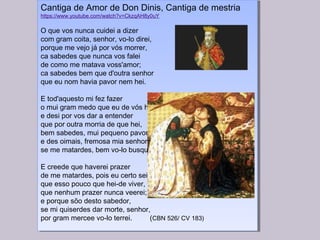Cantiga de Amor de Don Dinis, Cantiga de mestria
https://www.youtube.com/watch?v=CkzqAH8y0uY
 
O que vos nunca cuidei a dizer
com gram coita, senhor, vo-lo direi,
porque me vejo já por vós morrer,
ca sabedes que nunca vos falei
de como me matava voss'amor;
ca sabedes bem que d'outra senhor
que eu nom havia pavor nem hei.
 
E tod'aquesto mi fez fazer
o mui gram medo que eu de vós hei,
e desi por vos dar a entender
que por outra morria de que hei,
bem sabedes, mui pequeno pavor;
e des oimais, fremosa mia senhor,
se me matardes, bem vo-lo busquei.
 
E creede que haverei prazer
de me matardes, pois eu certo sei
que esso pouco que hei-de viver,
que nenhum prazer nunca veerei;
e porque sõo desto sabedor,
se mi quiserdes dar morte, senhor,
por gram mercee vo-lo terrei. (CBN 526/ CV 183)
Cantiga de Amor de Don Dinis, Cantiga de mestria
https://www.youtube.com/watch?v=CkzqAH8y0uY
 
O que vos nunca cuidei a dizer
com gram coita, senhor, vo-lo direi,
porque me vejo já por vós morrer,
ca sabedes que nunca vos falei
de como me matava voss'amor;
ca sabedes bem que d'outra senhor
que eu nom havia pavor nem hei.
 
E tod'aquesto mi fez fazer
o mui gram medo que eu de vós hei,
e desi por vos dar a entender
que por outra morria de que hei,
bem sabedes, mui pequeno pavor;
e des oimais, fremosa mia senhor,
se me matardes, bem vo-lo busquei.
 
E creede que haverei prazer
de me matardes, pois eu certo sei
que esso pouco que hei-de viver,
que nenhum prazer nunca veerei;
e porque sõo desto sabedor,
se mi quiserdes dar morte, senhor,
por gram mercee vo-lo terrei. (CBN 526/ CV 183)
 