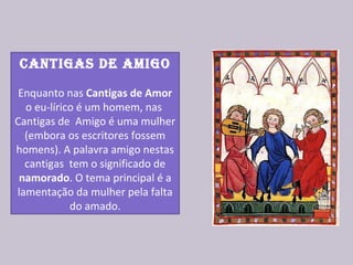 Cantigas de amigo
Enquanto nas Cantigas de Amor
o eu-lírico é um homem, nas
Cantigas de Amigo é uma mulher
(embora os escritores fossem
homens). A palavra amigo nestas
cantigas tem o significado de
namorado. O tema principal é a
lamentação da mulher pela falta
do amado.
 