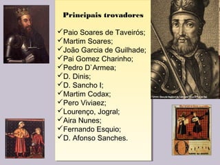 Principais trovadores
Paio Soares de Taveirós;
Martim Soares;
João Garcia de Guilhade;
Pai Gomez Charinho;
Pedro D`Armea;
D. Dinis;
D. Sancho I;
Martim Codax;
Pero Viviaez;
Lourenço, Jogral;
Aira Nunes;
Fernando Esquio;
D. Afonso Sanches.
Principais trovadores
Paio Soares de Taveirós;
Martim Soares;
João Garcia de Guilhade;
Pai Gomez Charinho;
Pedro D`Armea;
D. Dinis;
D. Sancho I;
Martim Codax;
Pero Viviaez;
Lourenço, Jogral;
Aira Nunes;
Fernando Esquio;
D. Afonso Sanches.
 