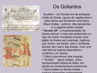 Os Goliardos
Gouliard - do francês ave de arribação.
União de Golias (grupo de vagabundos e
tabernários que formavam uma tribo)-
Bispo Golias – patrono dos estudantes
ou o gigante bíblico Goliat)
Século XI – a superpopulação da
classe clerical, a crise das prebendas e o
rigor da ordem monástica criaram uma
legião de frades sem emprego, fugitivos,
que vieram, em êxodo, para o ambiente
secular das ruas e das praças, viver uma
vida fácil de boêmia tabernática e
romântica. (cf. Spina).
Clérico que levava vida irregular.
“Goliath” (gens Goliae) como
representação bíblica do diabo, em
alusão ao comportamento irreverente.
Gens Goliae ou família Goliae –
 
