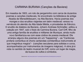 CARMINA BURANA (Canções da Baviera)
Em meados de 1803, um rolo de pergaminho com cerca de duzentos
poemas e canções medievais, foi encontrado na biblioteca da antiga
Abadia de Menediktbeuern, na Alta Baviera. Havia poemas dos
monges e dos eruditos viajantes em latim medieval; versos no
vernáculo do alemão da Alta Idade Média, e pinceladas de frâncico.
O erudito de dialetos da Baviera, Johann Andreas Schmeller, editou a
coleção em 1847, sob o título de Carmina Burana. Carl Orff, filho de
uma antiga família de eruditos e militares de Munique, ainda muito
novo familiarizou-se com esse códice de poesia medieval. Ele
arranjou alguns dos poemas em um “happening” – as “Cantiones
profane contoribus et choris cantandae comitantibus instrumnetis at
que imaginibus magics”- (canções seculares para solistas e coros,
acompanhados por instrumentos de imagens mágicas). A obra já é
vista no sentido do teatro musical de Orff, como um lugar de magia,
da busca de cultos e símbolos.
Disponível em: http://www.das.ufsc.br/~sumar/perfumaria/Carmina_Burana/carmina_burana.htm
 