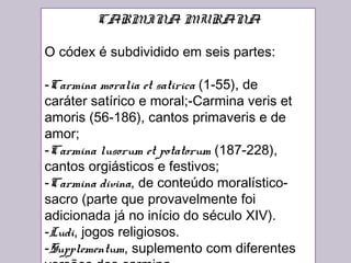 CARMINA MURANA
O códex é subdividido em seis partes:
-Carmina moralia et satirica (1-55), de
caráter satírico e moral;-Carmina veris et
amoris (56-186), cantos primaveris e de
amor;
-Carmina lusorum et potatorum (187-228),
cantos orgiásticos e festivos;
-Carmina divina, de conteúdo moralístico-
sacro (parte que provavelmente foi
adicionada já no início do século XIV).
-Ludi, jogos religiosos.
-Supplementum, suplemento com diferentes
 