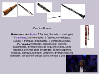 Carmina Burana
Madeiras - três flautas, 2 flautins, 3 oboés, corne inglês,
4 clarinetes, clarinete baixo, 2 fagotes, contrafagote.
Metais: 4 trompas, 3 trompetes, 3 trombones e tuba.
Percussão: tímpanos, glockenspiel, xilofone,
castanholas, diversos tipos de pequenos sinos, sinos
tubulares, diversos tipos de gongos, gongo suspenso,
matraca, triângulo, tam-tam, tamborim, diversos tipos de
tambores, um grande tambor baixo, celesta e dois pianos.
 