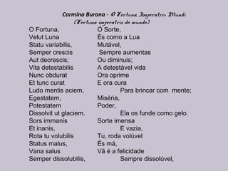 Carmina Burana - O Fortuna, Imperatrix Mundi
(Fortuna imperatriz do mundo)
O Fortuna, Ó Sorte,
Velut Luna És como a Lua
Statu variabilis, Mutável,
Semper crescis Sempre aumentas
Aut decrescis; Ou diminuis;
Vita detestabilis A detestável vida
Nunc obdurat Ora oprime
Et tunc curat E ora cura
Ludo mentis aciem, Para brincar com mente;
Egestatem, Miséria,
Potestatem Poder,
Dissolvit ut glaciem. Ela os funde como gelo. 
Sors immanis Sorte imensa
Et inanis, E vazia,
Rota tu volubilis Tu, roda volúvel
Status malus, És má,
Vana salus Vã é a felicidade
Semper dissolubilis, Sempre dissolúvel,
 