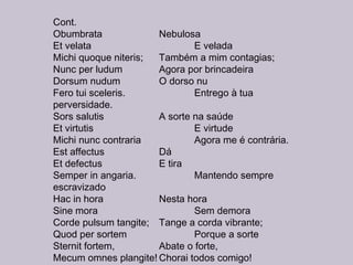 Cont.
Obumbrata Nebulosa
Et velata E velada
Michi quoque niteris; Também a mim contagias;
Nunc per ludum Agora por brincadeira
Dorsum nudum O dorso nu
Fero tui sceleris. Entrego à tua
perversidade. 
Sors salutis A sorte na saúde
Et virtutis E virtude
Michi nunc contraria Agora me é contrária.
Est affectus Dá
Et defectus E tira
Semper in angaria. Mantendo sempre
escravizado
Hac in hora Nesta hora
Sine mora Sem demora
Corde pulsum tangite; Tange a corda vibrante;
Quod per sortem Porque a sorte
Sternit fortem, Abate o forte,
Mecum omnes plangite! Chorai todos comigo!
 